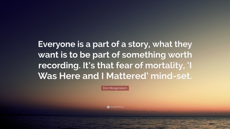 Erin Morgenstern Quote: “Everyone is a part of a story, what they want is to be part of something worth recording. It’s that fear of mortality, ‘I Was Here and I Mattered’ mind-set.”