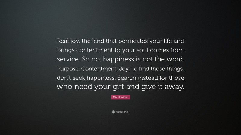 Mia Sheridan Quote: “Real joy, the kind that permeates your life and brings contentment to your soul comes from service. So no, happiness is not the word. Purpose. Contentment. Joy. To find those things, don’t seek happiness. Search instead for those who need your gift and give it away.”