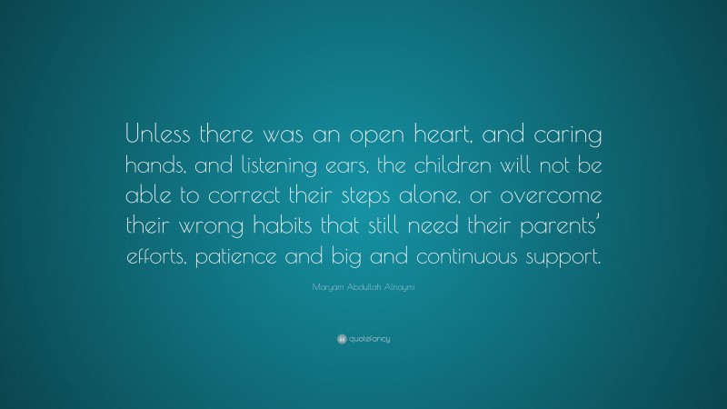 Maryam Abdullah Alnaymi Quote: “Unless there was an open heart, and caring hands, and listening ears, the children will not be able to correct their steps alone, or overcome their wrong habits that still need their parents’ efforts, patience and big and continuous support.”