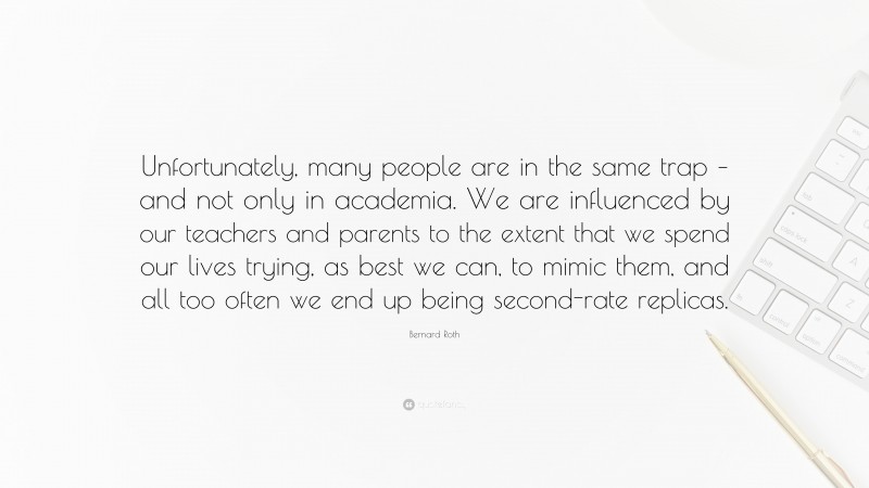 Bernard Roth Quote: “Unfortunately, many people are in the same trap – and not only in academia. We are influenced by our teachers and parents to the extent that we spend our lives trying, as best we can, to mimic them, and all too often we end up being second-rate replicas.”