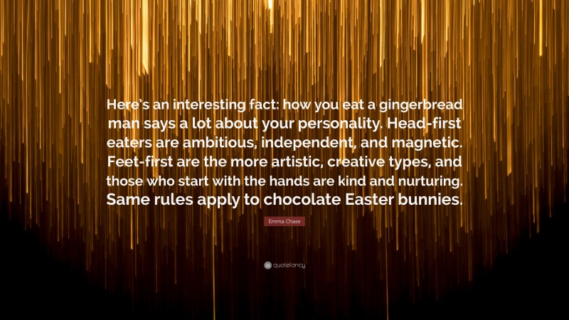 Emma Chase Quote: “Here’s an interesting fact: how you eat a gingerbread man says a lot about your personality. Head-first eaters are ambitious, independent, and magnetic. Feet-first are the more artistic, creative types, and those who start with the hands are kind and nurturing. Same rules apply to chocolate Easter bunnies.”