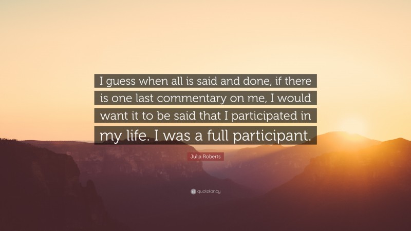 Julia Roberts Quote: “I guess when all is said and done, if there is one last commentary on me, I would want it to be said that I participated in my life. I was a full participant.”