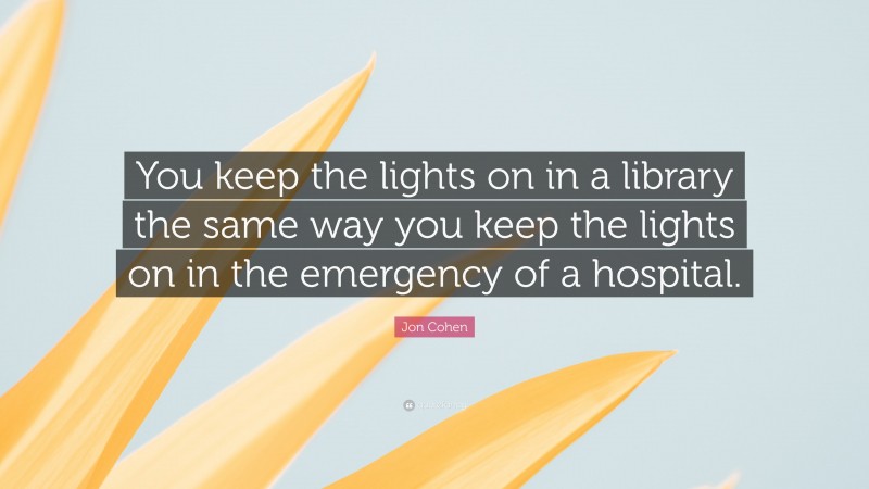 Jon Cohen Quote: “You keep the lights on in a library the same way you keep the lights on in the emergency of a hospital.”