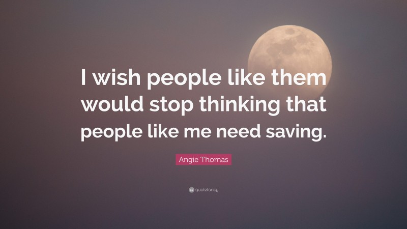 Angie Thomas Quote: “I wish people like them would stop thinking that people like me need saving.”