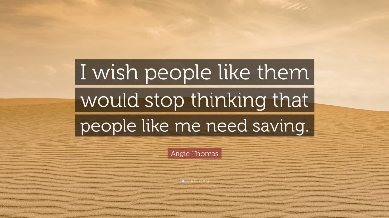 Angie Thomas Quote: “I wish people like them would stop thinking that people like me need saving.”