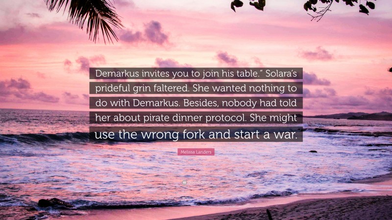 Melissa Landers Quote: “Demarkus invites you to join his table.” Solara’s prideful grin faltered. She wanted nothing to do with Demarkus. Besides, nobody had told her about pirate dinner protocol. She might use the wrong fork and start a war.”