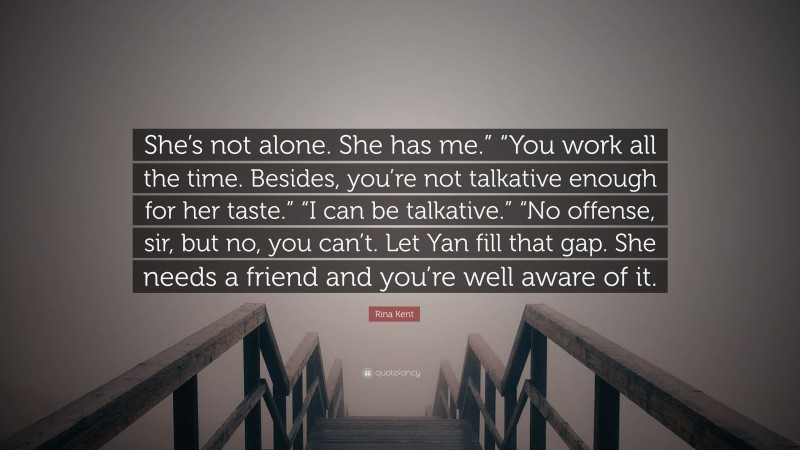 Rina Kent Quote: “She’s not alone. She has me.” “You work all the time. Besides, you’re not talkative enough for her taste.” “I can be talkative.” “No offense, sir, but no, you can’t. Let Yan fill that gap. She needs a friend and you’re well aware of it.”