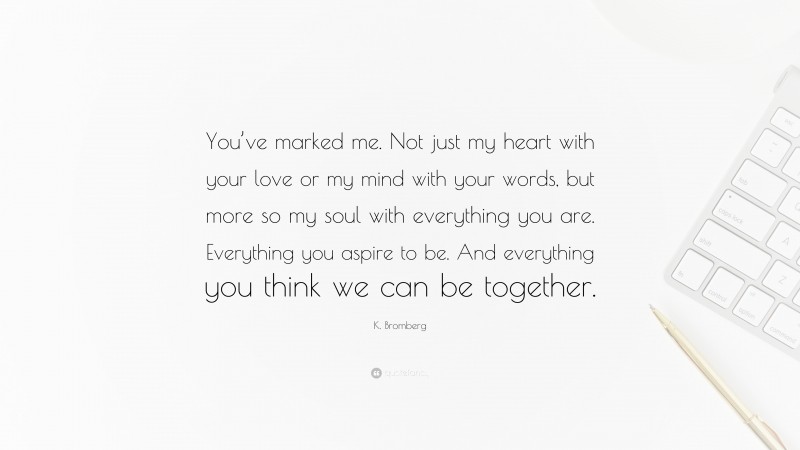 K. Bromberg Quote: “You’ve marked me. Not just my heart with your love or my mind with your words, but more so my soul with everything you are. Everything you aspire to be. And everything you think we can be together.”