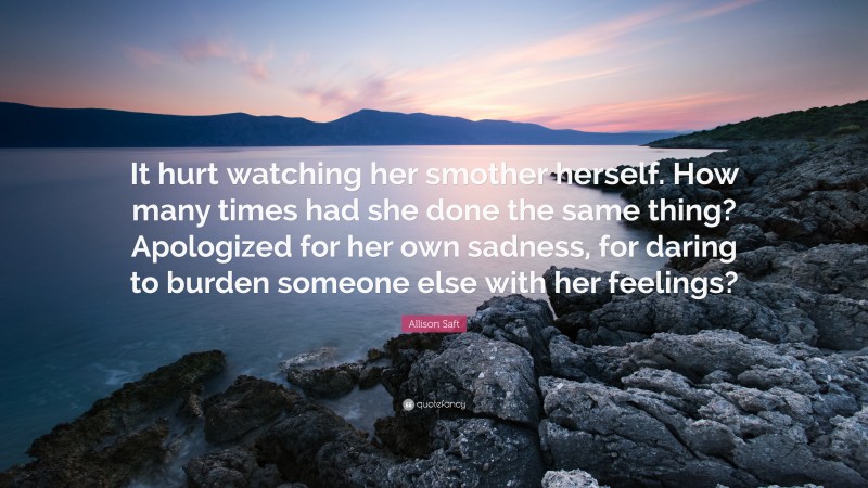 Allison Saft Quote: “It hurt watching her smother herself. How many times had she done the same thing? Apologized for her own sadness, for daring to burden someone else with her feelings?”