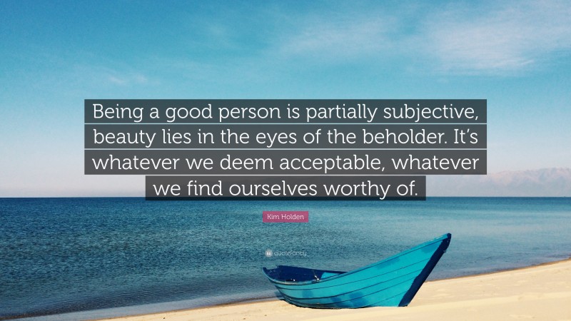 Kim Holden Quote: “Being a good person is partially subjective, beauty lies in the eyes of the beholder. It’s whatever we deem acceptable, whatever we find ourselves worthy of.”