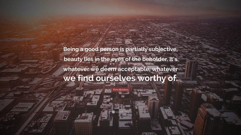 Kim Holden Quote: “Being a good person is partially subjective, beauty lies in the eyes of the beholder. It’s whatever we deem acceptable, whatever we find ourselves worthy of.”
