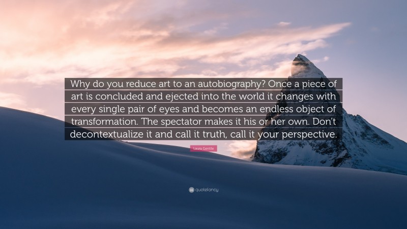 Laura Gentile Quote: “Why do you reduce art to an autobiography? Once a piece of art is concluded and ejected into the world it changes with every single pair of eyes and becomes an endless object of transformation. The spectator makes it his or her own. Don’t decontextualize it and call it truth, call it your perspective.”