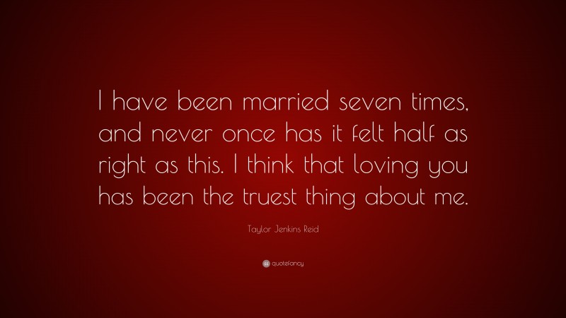 Taylor Jenkins Reid Quote: “I have been married seven times, and never once has it felt half as right as this. I think that loving you has been the truest thing about me.”