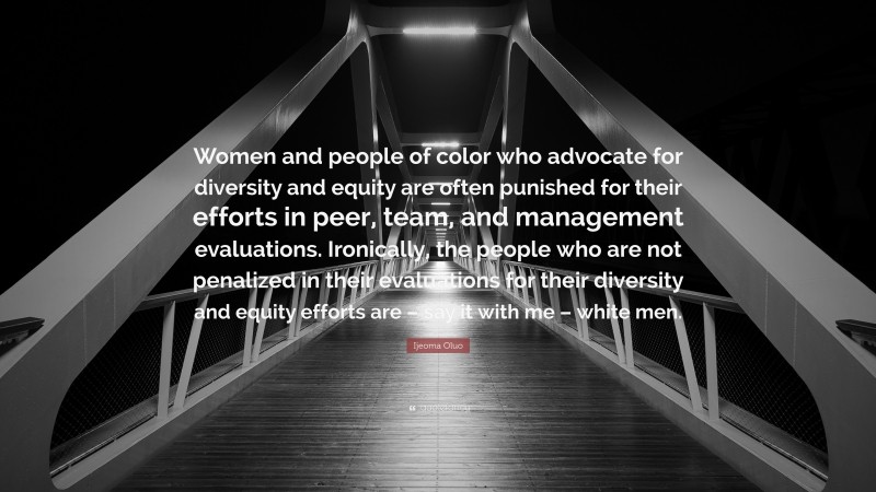 Ijeoma Oluo Quote: “Women and people of color who advocate for diversity and equity are often punished for their efforts in peer, team, and management evaluations. Ironically, the people who are not penalized in their evaluations for their diversity and equity efforts are – say it with me – white men.”