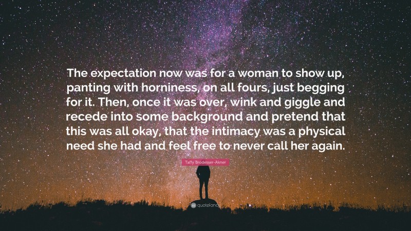 Taffy Brodesser-Akner Quote: “The expectation now was for a woman to show up, panting with horniness, on all fours, just begging for it. Then, once it was over, wink and giggle and recede into some background and pretend that this was all okay, that the intimacy was a physical need she had and feel free to never call her again.”