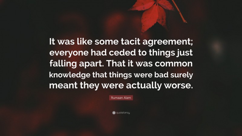 Rumaan Alam Quote: “It was like some tacit agreement; everyone had ceded to things just falling apart. That it was common knowledge that things were bad surely meant they were actually worse.”