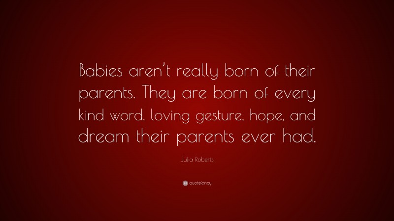 Julia Roberts Quote: “Babies aren’t really born of their parents. They are born of every kind word, loving gesture, hope, and dream their parents ever had.”