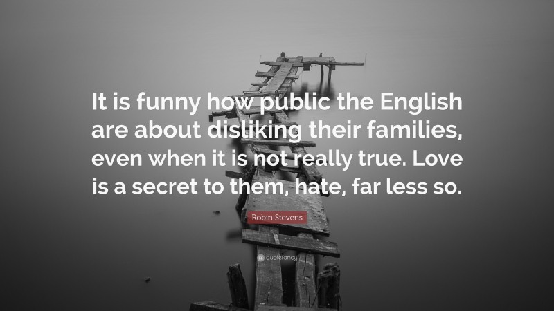 Robin Stevens Quote: “It is funny how public the English are about disliking their families, even when it is not really true. Love is a secret to them, hate, far less so.”