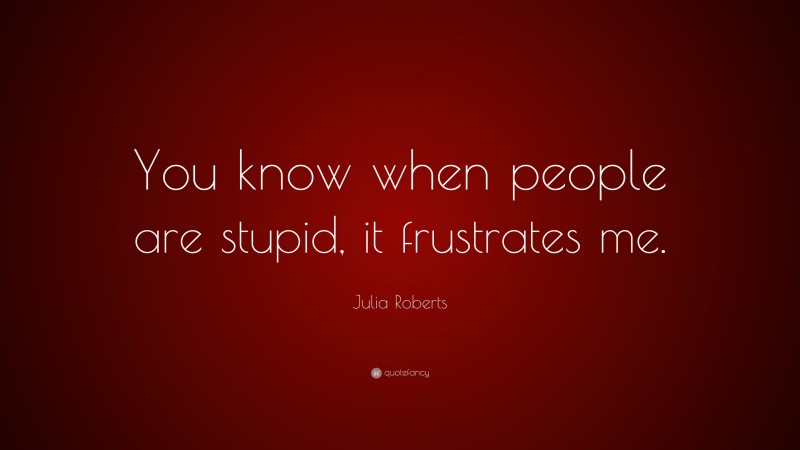 Julia Roberts Quote: “You know when people are stupid, it frustrates me.”