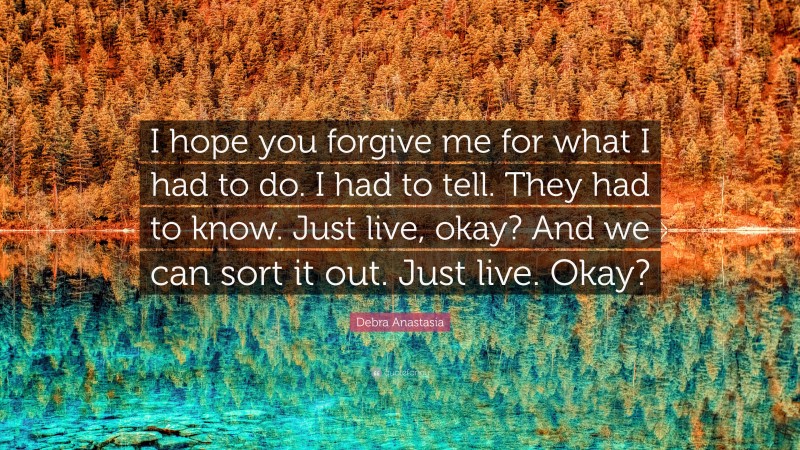 Debra Anastasia Quote: “I hope you forgive me for what I had to do. I had to tell. They had to know. Just live, okay? And we can sort it out. Just live. Okay?”