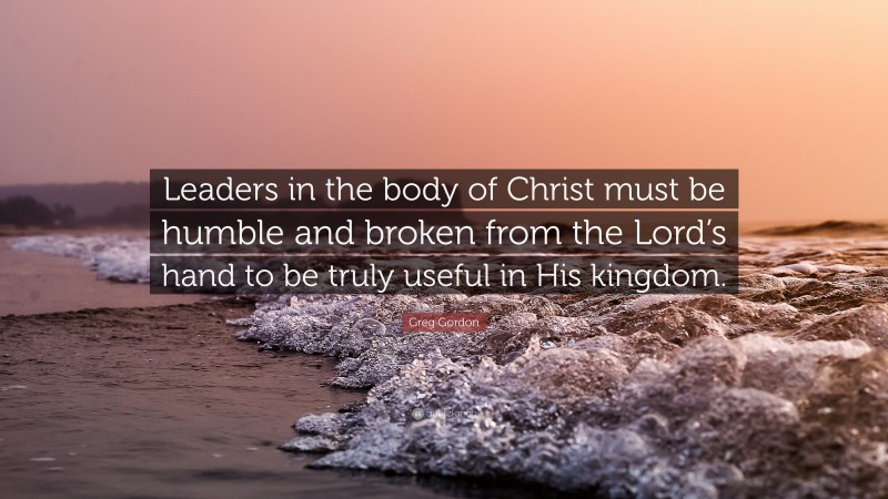 Greg Gordon Quote: “Leaders in the body of Christ must be humble and broken from the Lord’s hand to be truly useful in His kingdom.”