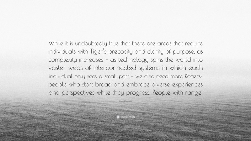 David Epstein Quote: “While it is undoubtedly true that there are areas that require individuals with Tiger’s precocity and clarity of purpose, as complexity increases – as technology spins the world into vaster webs of interconnected systems in which each individual only sees a small part – we also need more Rogers: people who start broad and embrace diverse experiences and perspectives while they progress. People with range.”