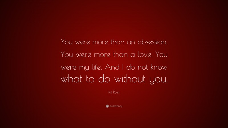 Kit Rose Quote: “You were more than an obsession. You were more than a love. You were my life. And I do not know what to do without you.”