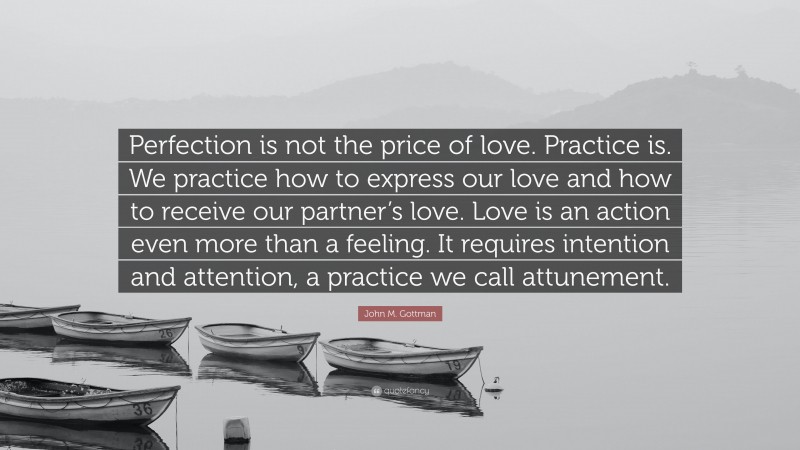 John M. Gottman Quote: “Perfection is not the price of love. Practice is. We practice how to express our love and how to receive our partner’s love. Love is an action even more than a feeling. It requires intention and attention, a practice we call attunement.”