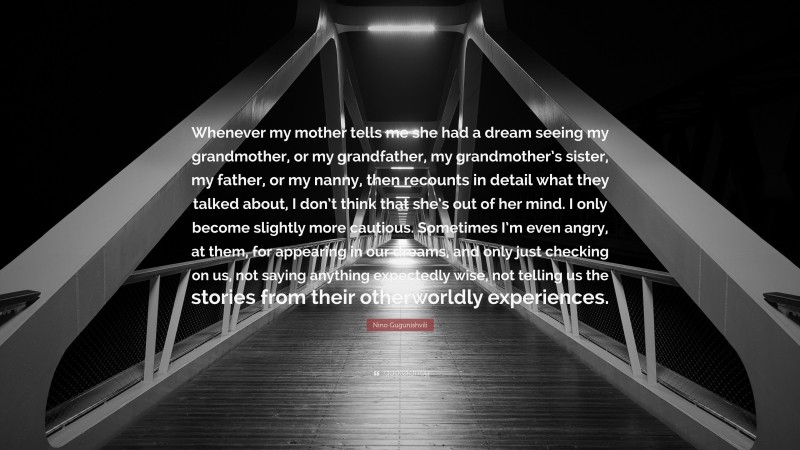 Nino Gugunishvili Quote: “Whenever my mother tells me she had a dream seeing my grandmother, or my grandfather, my grandmother’s sister, my father, or my nanny, then recounts in detail what they talked about, I don’t think that she’s out of her mind. I only become slightly more cautious. Sometimes I’m even angry, at them, for appearing in our dreams, and only just checking on us, not saying anything expectedly wise, not telling us the stories from their otherworldly experiences.”