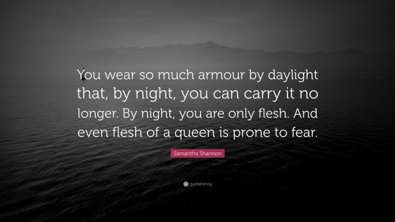 Samantha Shannon Quote: “You wear so much armour by daylight that, by night, you can carry it no longer. By night, you are only flesh. And even flesh of a queen is prone to fear.”