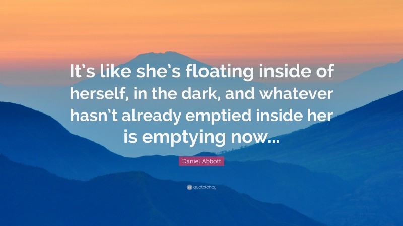 Daniel Abbott Quote: “It’s like she’s floating inside of herself, in the dark, and whatever hasn’t already emptied inside her is emptying now...”