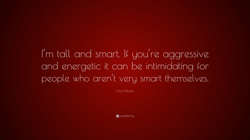 Julia Roberts Quote: “I’m tall and smart. If you’re aggressive and energetic it can be intimidating for people who aren’t very smart themselves.”