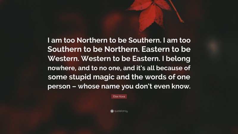 Elise Kova Quote: “I am too Northern to be Southern. I am too Southern to be Northern. Eastern to be Western. Western to be Eastern. I belong nowhere, and to no one, and it’s all because of some stupid magic and the words of one person – whose name you don’t even know.”