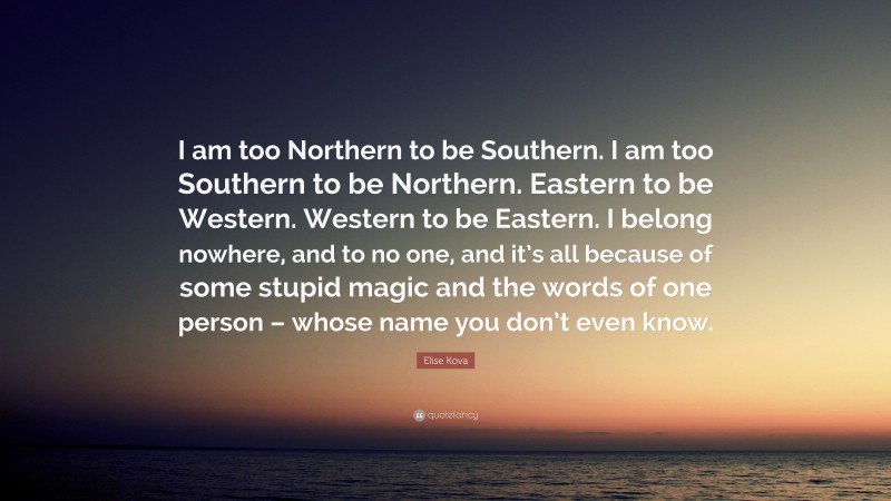 Elise Kova Quote: “I am too Northern to be Southern. I am too Southern to be Northern. Eastern to be Western. Western to be Eastern. I belong nowhere, and to no one, and it’s all because of some stupid magic and the words of one person – whose name you don’t even know.”