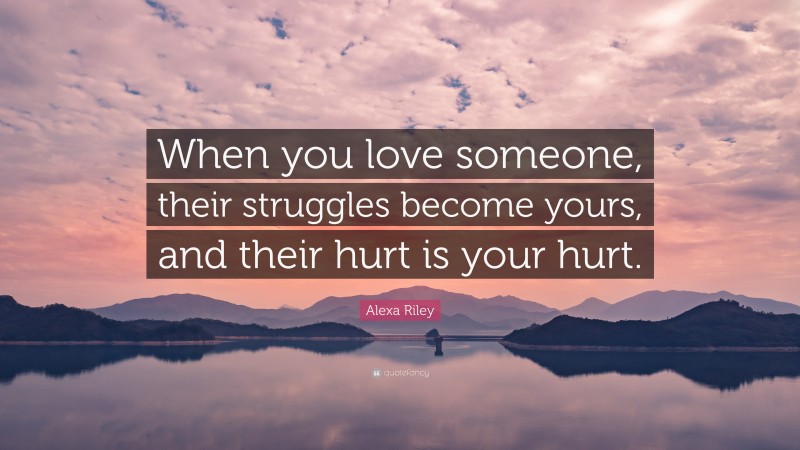 Alexa Riley Quote: “When you love someone, their struggles become yours, and their hurt is your hurt.”