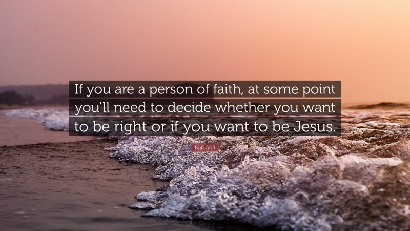 Bob Goff Quote: “If you are a person of faith, at some point you’ll need to decide whether you want to be right or if you want to be Jesus.”