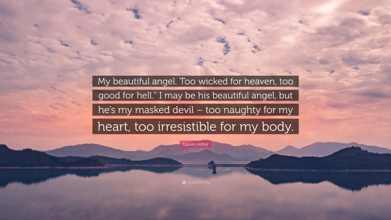 Lauren Asher Quote: “My beautiful angel. Too wicked for heaven, too good for hell.” I may be his beautiful angel, but he’s my masked devil – too naughty for my heart, too irresistible for my body.”