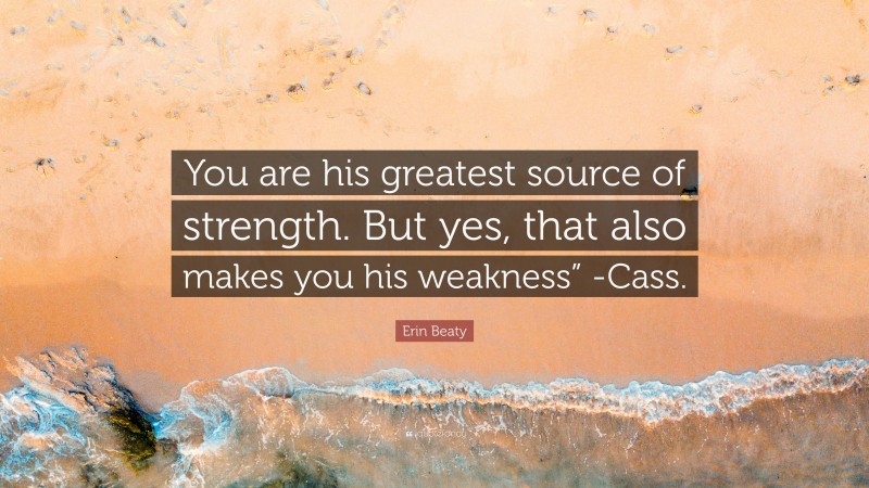 Erin Beaty Quote: “You are his greatest source of strength. But yes, that also makes you his weakness” -Cass.”