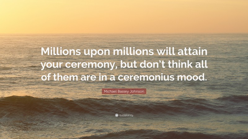 Michael Bassey Johnson Quote: “Millions upon millions will attain your ceremony, but don’t think all of them are in a ceremonius mood.”