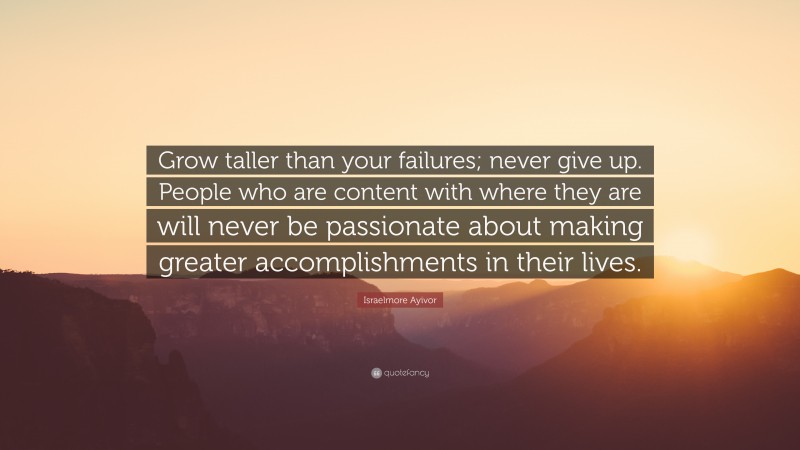 Israelmore Ayivor Quote: “Grow taller than your failures; never give up. People who are content with where they are will never be passionate about making greater accomplishments in their lives.”