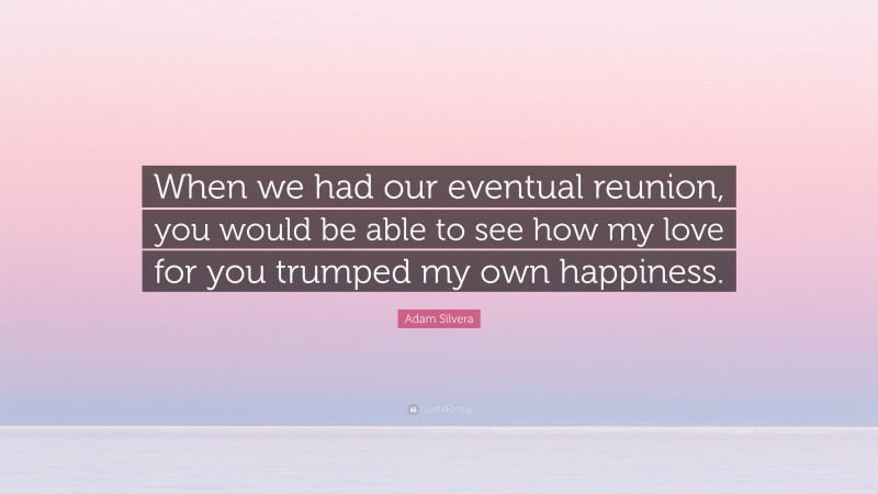 Adam Silvera Quote: “When we had our eventual reunion, you would be able to see how my love for you trumped my own happiness.”