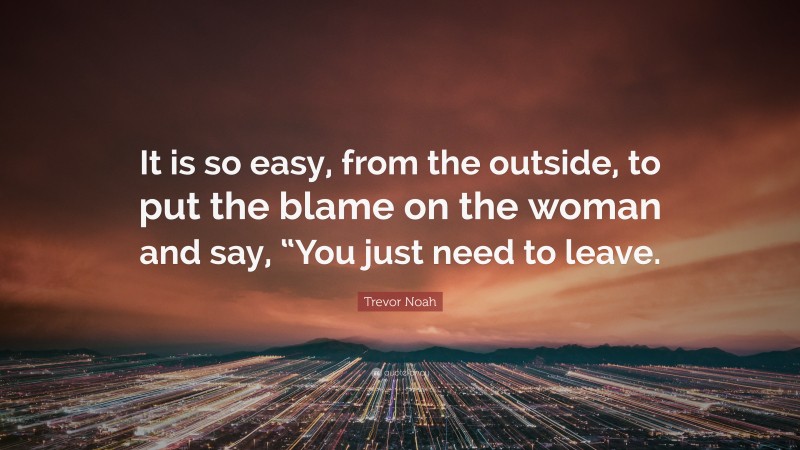 Trevor Noah Quote: “It is so easy, from the outside, to put the blame on the woman and say, “You just need to leave.”