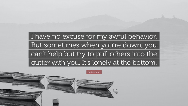 Emiko Jean Quote: “I have no excuse for my awful behavior. But sometimes when you’re down, you can’t help but try to pull others into the gutter with you. It’s lonely at the bottom.”