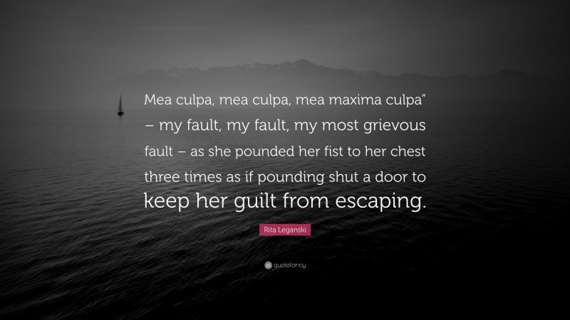 Rita Leganski Quote: “Mea culpa, mea culpa, mea maxima culpa” – my fault, my fault, my most grievous fault – as she pounded her fist to her chest three times as if pounding shut a door to keep her guilt from escaping.”