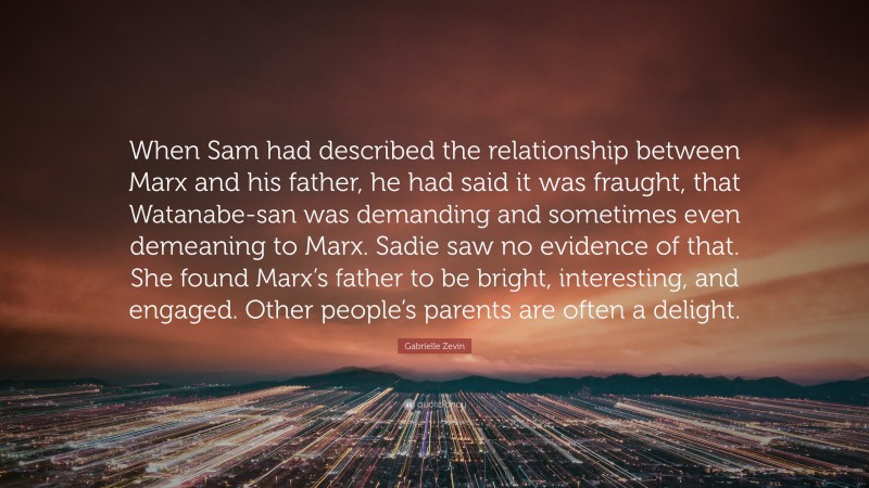 Gabrielle Zevin Quote: “When Sam had described the relationship between Marx and his father, he had said it was fraught, that Watanabe-san was demanding and sometimes even demeaning to Marx. Sadie saw no evidence of that. She found Marx’s father to be bright, interesting, and engaged. Other people’s parents are often a delight.”