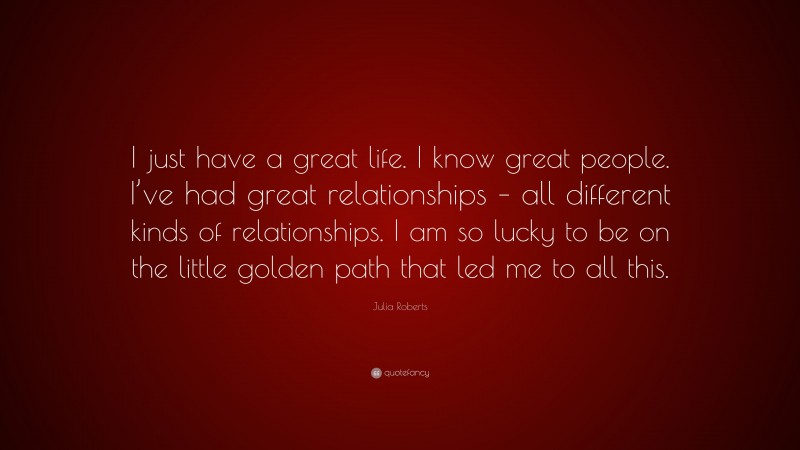 Julia Roberts Quote: “I just have a great life. I know great people. I’ve had great relationships – all different kinds of relationships. I am so lucky to be on the little golden path that led me to all this.”