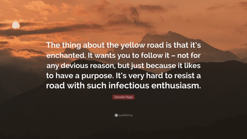 Danielle Paige Quote: “The thing about the yellow road is that it’s enchanted. It wants you to follow it – not for any devious reason, but just because it likes to have a purpose. It’s very hard to resist a road with such infectious enthusiasm.”