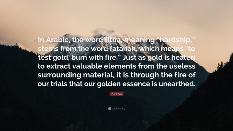 A. Helwa Quote: “In Arabic, the word fitna, meaning “hardship,” stems from the word fatanah, which means “to test gold, burn with fire.” Just as gold is heated to extract valuable elements from the useless surrounding material, it is through the fire of our trials that our golden essence is unearthed.”