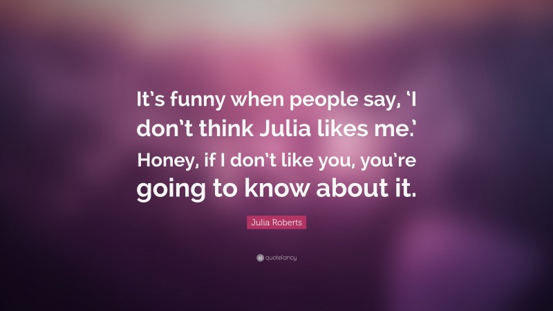 Julia Roberts Quote: “It’s funny when people say, ‘I don’t think Julia likes me.’ Honey, if I don’t like you, you’re going to know about it.”