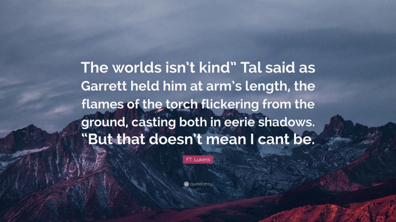 F.T. Lukens Quote: “The worlds isn’t kind” Tal said as Garrett held him at arm’s length, the flames of the torch flickering from the ground, casting both in eerie shadows. “But that doesn’t mean I cant be.”